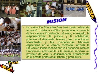 MISIÓNLa Institución Educativa San José centro oficial de formación cristiano católica, promueve la vivencia de los valores Providencia:  el amor, el respeto, la responsabilidad, la justicia y la solidaridad; potencia el desarrollo humano, las capacidades intelectuales y las competencias laborales específicas en el campo comercial, articula la Educación media técnica con la Educación Técnica Profesional, permitiendo a la persona construir su proyecto de vida  y desempeñarse exitosamente en el ámbito profesional, laboral y productivo.