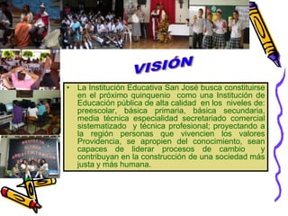 VISIÓNLa Institución Educativa San José busca constituirse en el próximo quinquenio  como una Institución de Educación pública de alta calidad  en los  niveles de:  preescolar, básica primaria, básica secundaria,  media técnica especialidad secretariado comercial sistematizado  y técnica profesional; proyectando a la región personas que vivencien los valores Providencia, se apropien del conocimiento, sean capaces de liderar procesos de cambio  y contribuyan en la construcción de una sociedad más justa y más humana. 