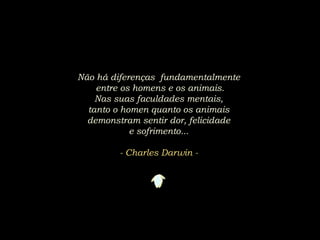 Não há diferenças fundamentalmente
entre os homens e os animais.
Nas suas faculdades mentais,
tanto o homen quanto os animais
demonstram sentir dor, felicidade
e sofrimento...
- Charles Darwin -
 