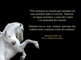 “Nós cantamos as canções que carregam em
suas melodias todos os sons das Natureza.
- As águas correntes, o canto dos ventos
e os chamados dos animais
Ensinem isso às suas crianças para que elas
venham amar a natureza como nós amamos”
“Declaração solene dos
- Povos Indígenas do mundo -
 