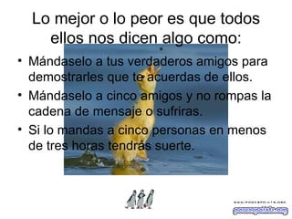 Lo mejor o lo peor es que todos ellos nos dicen algo como: Mándaselo a tus verdaderos amigos para demostrarles que te acuerdas de ellos. Mándaselo a cinco amigos y no rompas la cadena de mensaje o sufriras. Si lo mandas a cinco personas en menos de tres horas tendrás suerte. 