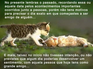 No presente lembras o passado, recordando essa ou aquela data pelos acontecimentos importantes ocorridos junto a pessoas, porém não tens motivos para precisar o dia exato em que começastes a ser amigo de alguém... E mais, talvez no início não tivesses intenção, ou não previstes que algum dia poderias desenvolver um sentimento, com aquela pessoa que hoje tens como grande amigo... 