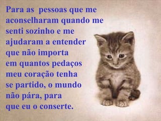 Para as pessoas que me
aconselharam quando me
senti sozinho e me
ajudaram a entender
que não importa
em quantos pedaços
meu coração tenha
se partido, o mundo
não pára, para
que eu o conserte.
 