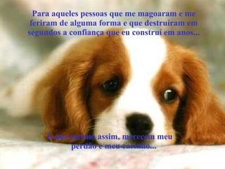 Para aqueles pessoas que me magoaram e me
feriram de alguma forma e que destruíram em
segundos a confiança que eu construí em anos...
E que mesmo assim, merecem meu
perdão e meu carinho...
 