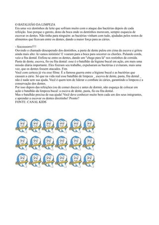 O BATALHÃO DA LIMPEZA 
Era uma vez dentinhos de leite que sofriam muito com o ataque das bactérias depois de cada 
refeição. Isso porque o garoto, dono da boca onde os dentinhos moravam, sempre esquecia de 
escovar os dentes. Não tinha para ninguém: as bactérias vinham com tudo, ajudadas pelos restos de 
alimentos que ficavam entre os dentes, dando a maior força para as cáries. 
- Socoooorro!!!! 
Ouvindo o chamado desesperado dos dentinhos, a pasta de dente pulou em cima da escova e gritou 
ainda mais alto: lá vamos nóóóóós! E voaram para a boca para socorrer os chorões. Pulando corda, 
veio a fita dental. Enfiou-se entre os dentes, dando um "chega para lá" nos restinhos de comida. 
Pasta de dente, escova, fio ou fita dental: esse é o batalhão da higiene bucal em ação, em mais uma 
missão diária importante. Eles fizeram seu trabalho, expulsaram as bactérias e evitaram, mais uma 
vez, que os dentes fossem atacados. Fim. 
Você com certeza já viu esse filme. É a famosa guerra entre a higiene bucal e as bactérias que 
causam a cárie. Só que na vida real esse batalhão de limpeza _ escova de dente, pasta, fita dental _ 
não é nada sem sua ajuda. Você é quem tem de liderar o combate às cáries, garantindo a limpeza e a 
conservação dos dentes. 
Por isso depois das refeições (ou de comer doces) e antes de dormir, não esqueça de colocar em 
ação o batalhão da limpeza bucal: a escova de dente, pasta, fio ou fita dental. 
Mas o batalhão precisa de sua ajuda! Você deve conhecer muito bem cada um dos seus integrantes, 
e aprender a escovar os dentes direitinho! Pronto? 
FONTE: CANAL KIDS 
 