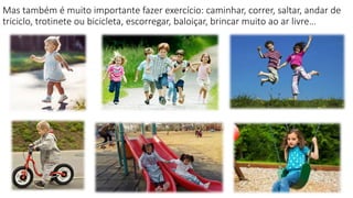 Mas também é muito importante fazer exercício: caminhar, correr, saltar, andar de
triciclo, trotinete ou bicicleta, escorregar, baloiçar, brincar muito ao ar livre…
 
