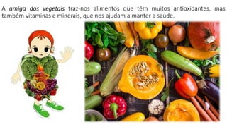 A amiga dos vegetais traz-nos alimentos que têm muitos antioxidantes, mas
também vitaminas e minerais, que nos ajudam a manter a saúde.
 