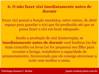 6. O não fazer xixi imediatamente antes de
dormir
Fazer xixi possui a função mecânica, entre outras, de abrir
espaço para guardar o xixi que foi produzido até que se
possa fazer o xixi em locar adequado.
Sendo a produção do xixi ininterrupta, se
imediatamente antes de dormir você lembrar (se for
mais crescido) ou levar (se for pequeno) seu filho para
esvaziar a bexiga, restabelece a capacidade de
armazenamento, favorecendo que ele consiga atravessar a
noite sem molhar a cama.
Psicóloga Jussara C. Rocha jupsic.rocha@yahoo.com.br
 