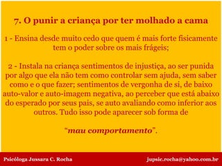 7. O punir a criança por ter molhado a cama
1 - Ensina desde muito cedo que quem é mais forte fisicamente
tem o poder sobre os mais frágeis;
2 - Instala na criança sentimentos de injustiça, ao ser punida
por algo que ela não tem como controlar sem ajuda, sem saber
como e o que fazer; sentimentos de vergonha de si, de baixo
auto-valor e auto-imagem negativa, ao perceber que está abaixo
do esperado por seus pais, se auto avaliando como inferior aos
outros. Tudo isso pode aparecer sob forma de
“mau comportamento”.
Psicóloga Jussara C. Rocha jupsic.rocha@yahoo.com.br
 