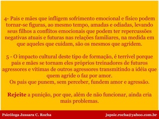 4- Pais e mães que infligem sofrimento emocional e físico podem
tornar-se figuras, ao mesmo tempo, amadas e odiadas, levando
seus filhos a conflitos emocionais que podem ter repercussões
negativas atuais e futuras nas relações familiares, na medida em
que aqueles que cuidam, são os mesmos que agridem.
5 - O impacto cultural deste tipo de formação, é terrível porque
pais e mães se tornam eles próprios treinadores de futuros
agressores e vítimas de outros agressores transmitindo a idéia que
quem agride o faz por amor.
Os pais que punem, sem perceber, fundem amor e agressão.
Rejeite a punição, por que, além de não funcionar, ainda cria
mais problemas.
Psicóloga Jussara C. Rocha jupsic.rocha@yahoo.com.br
 