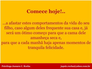 Comece hoje!..
...a afastar estes comportamentos da vida do seu
filho, caso algum deles frequente sua casa e, já
será um ótimo começo para que a cama dele
amanheça seca e,
para que a cada manhã haja apenas momentos de
tranquila felicidade.
Psicóloga Jussara C. Rocha jupsic.rocha@yahoo.com.br
 
