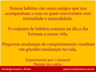 Nossos hábitos são como amigos que nos
acompanham e com os quais convivemos com
intimidade e naturalidade.
O conjunto de hábitos comuns no dia a dia
formam a nossa vida.
Pequenas mudanças de comportamento resultam
em grandes mudanças na vida.
Experimente por 1 semana!
Depois me conta.
Psicóloga Jussara c. Rocha jupsic.rocha@yahoo.com.br
 
