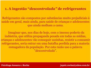 1. A ingestão “descontrolada” de refrigerantes
Refrigerantes são compostos por substâncias muito prejudiciais à
saúde em geral, mais ainda, para saúde de crianças e adolescentes
que ainda molham a cama.
Imaginar que, nos dias de hoje, com o imenso poderio da
indústria, que utiliza propaganda pesada em todas as mídias,
crianças e adolescentes vão conseguir sozinhas, resistir a consumir
refrigerantes, seria entrar em uma batalha perdida para a maioria
esmagadora da população. Por esta razão uso a palavra
"descontrolada".
Psicóloga Jussara c. Rocha jupsic.rocha@yahoo.com.br
 