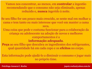 Vamos nos concentrar, ao menos, em controlar a ingestão
recomendando que o consumo não seja eliminado, apenas
reduzido e, nunca ingerido à noite.
Se seu filho for um pouco mais crescido, se sente mal em molhar a
cama e tem tanto ou mais interesse que você em manter a cama
seca.
Uma coisa que pode e costuma funcionar para a colaboração da
criança ou adolescente na adoção de novos e melhores
comportamentos é a
informação adequada.
Peça ao seu filho que descubra os ingredientes dos refrigerantes,
qual quantidade há em cada copo e os efeitos no corpo.
Esta informação pode ajudá-lo a diminuir o consumo e jogar mais
no próprio time.
Psicóloga Jussara C. Rocha jupsic.rocha@yahoo.com.br
 