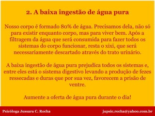 2. A baixa ingestão de água pura
Nosso corpo é formado 80% de água. Precisamos dela, não só
para existir enquanto corpo, mas para viver bem. Após a
filtragem da água que será consumida para fazer todos os
sistemas do corpo funcionar, resta o xixi, que será
necessariamente descartado através do trato urinário.
A baixa ingestão de água pura prejudica todos os sistemas e,
entre eles está o sistema digestivo levando a produção de fezes
ressecadas e duras que por sua vez, favorecem a prisão de
ventre.
Aumente a oferta de água pura durante o dia!
Psicóloga Jussara C. Rocha jupsic.rocha@yahoo.com.br
 