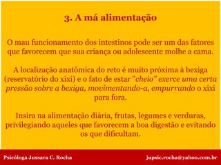 3. A má alimentação
O mau funcionamento dos intestinos pode ser um das fatores
que favorecem que sua criança ou adolescente molhe a cama.
A localização anatômica do reto é muito próxima à bexiga
(reservatório do xixi) e o fato de estar "cheio" exerce uma certa
pressão sobre a bexiga, movimentando-a, empurrando o xixi
para fora.
Insira na alimentação diária, frutas, legumes e verduras,
privilegiando aqueles que favorecem a boa digestão e evitando
os que dificultam.
Psicóloga Jussara C. Rocha jupsic.rocha@yahoo.com.br
 