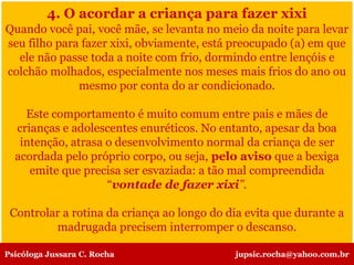 4. O acordar a criança para fazer xixi
Quando você pai, você mãe, se levanta no meio da noite para levar
seu filho para fazer xixi, obviamente, está preocupado (a) em que
ele não passe toda a noite com frio, dormindo entre lençóis e
colchão molhados, especialmente nos meses mais frios do ano ou
mesmo por conta do ar condicionado.
Este comportamento é muito comum entre pais e mães de
crianças e adolescentes enuréticos. No entanto, apesar da boa
intenção, atrasa o desenvolvimento normal da criança de ser
acordada pelo próprio corpo, ou seja, pelo aviso que a bexiga
emite que precisa ser esvaziada: a tão mal compreendida
“vontade de fazer xixi”.
Controlar a rotina da criança ao longo do dia evita que durante a
madrugada precisem interromper o descanso.
Psicóloga Jussara C. Rocha jupsic.rocha@yahoo.com.br
 