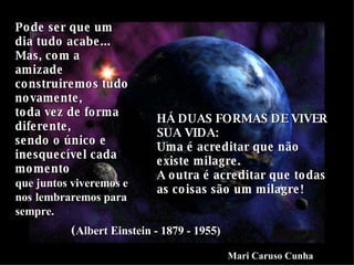 Pode ser que um dia tudo acabe... Mas, com a amizade construiremos tudo novamente, toda vez de forma diferente, sendo o único e inesquecível cada momento que juntos viveremos e nos   lembraremos para sempre. HÁ DUAS FORMAS DE VIVER SUA VIDA: Uma é acreditar que não existe milagre. A outra é acreditar que todas as coisas são um milagre! ( Albert Einstein - 1879 - 1955) Mari Caruso Cunha 