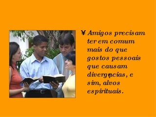 Amigos precisam ter em comum mais do que gostos pessoais que causam divergências, e sim, alvos espirituais. 