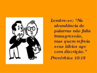 Lembre-se: “Na abundância de palavras não falta transgressão, mas quem refreia seus lábios age com discrição.” Provérbios 10:19 