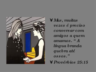 Mas, muitas vezes é preciso conversar com amigos a quem amamos. “ A língua branda quebra até ossos.” Provérbios 25:15 