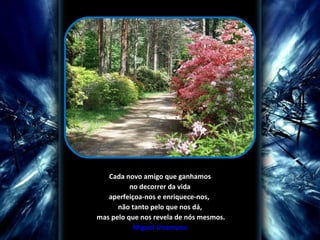 Cada novo amigo que ganhamos no decorrer da vida  aperfeiçoa-nos e enriquece-nos,  não tanto pelo que nos dá, mas pelo que nos revela de nós mesmos. Miguel Unamuno 