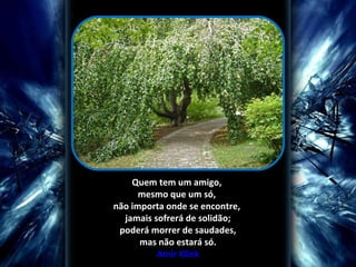  
Quem tem um amigo, 
mesmo que um só, 
não importa onde se encontre, 
jamais sofrerá de solidão;
 poderá morrer de saudades, 
mas não estará só.
Amir Klink

 