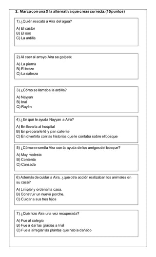 2. Marcacon una X la alternativa que creascorrecta.(10puntos)
1) ¿Quién rescató a Aira del agua?
A) El castor
B) El oso
C) La ardilla
2) Al caer al arroyo Aira se golpeó:
A) La pierna
B) El brazo
C) La cabeza
3) ¿Cómo se llamaba la ardilla?
A) Nayyan
B) Inal
C) Rayén
4) ¿En qué le ayuda Nayyan a Aira?
A) En llevarla al hospital
B) En prepararle té y pan caliente
C) En divertirla con las historias que le contaba sobre el bosque
5) ¿Cómo se sentía Aira con la ayuda de los amigos del bosque?
A) Muy molesta
B) Contenta
C) Cansada
6) Además de cuidar a Aira, ¿qué otra acción realizaban los animales en
su casa?
A) Limpiar y ordenar la casa.
B) Construir un nuevo porche.
C) Cuidar a sus tres hijos
7) ¿Qué hizo Aira una vez recuperada?
A) Fue al colegio
B) Fue a dar las gracias a Inal
C) Fue a arreglar las plantas que había dañado
 