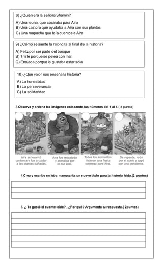 3.Observa y ordena las imágenes colocando los números del 1 al 4 ( 4 puntos)
4.Crea y escribe en letra manuscrita un nuevo título para la historia leída.(2 puntos)
5. ¿ Te gustó el cuento leído? , ¿Por qué? Argumenta tu respuesta.( 2puntos)
8) ¿Quién era la señora Shamin?
A) Una leona, que cocinaba para Aira
B) Una castora que ayudaba a Aira con sus plantas
C) Una mapache que leía cuentos a Aira
9) ¿Cómo se siente la ratoncita al final de la historia?
A) Feliz por ser parte del bosque
B) Triste porque se pelea con Inal
C) Enojada porque le gustaba estar sola
10) ¿Qué valor nos enseña la historia?
A) La honestidad
B) La perseverancia
C) La solidaridad
 