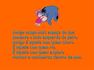 Amigo ocupa mais espaço do que
somente o lado esquerdo do peito.
Amigo é aquele com quem choro.
É aquele com quem rio.
É aquele com quem exploro
riachos e cachoeiras dentro de mim.
 