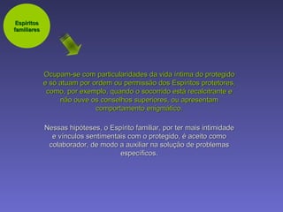 Ocupam-se com particularidades da vida íntima do protegido e só atuam por ordem ou permissão dos Espíritos protetores, como, por exemplo, quando o socorrido está recalcitrante e não ouve os conselhos superiores, ou apresentam comportamento enigmático. Nessas hipóteses, o Espírito familiar, por ter mais intimidade e vínculos sentimentais com o protegido, é aceito como colaborador, de modo a auxiliar na solução de problemas específicos. Espíritos familiares 