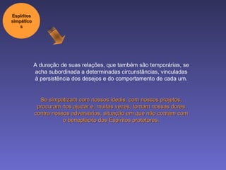 A duração de suas relações, que também são temporárias, se acha subordinada a determinadas circunstâncias, vinculadas à persistência dos desejos e do comportamento de cada um. Se simpatizam com nossos ideais, com nossos projetos, procuram nos ajudar e, muitas vezes, tomam nossas dores contra nossos adversários, situação em que não contam com o beneplácito dos Espíritos protetores. Espíritos simpáticos 