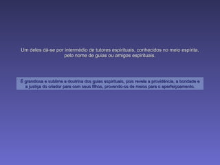 Um deles dá-se por intermédio de tutores espirituais, conhecidos no meio espírita, pelo nome de guias ou amigos espirituais. É grandiosa e sublime a doutrina dos guias espirituais, pois revela a providência, a bondade e a justiça do criador para com seus filhos, provendo-os de meios para o aperfeiçoamento. 