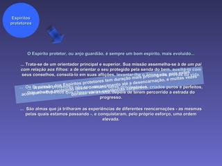 O Espírito protetor, ou anjo guardião, é sempre um bom espírito, mais evoluído... ...  Os Espíritos protetores não constituem seres privilegiados, criados puros e perfeitos, mas sim Espíritos que chegaram à meta, depois de terem percorrido a estrada do progresso. Espíritos protetores ... Trata-se de um orientador principal e superior. Sua missão assemelha-se à de  um pai com relação aos filhos : a de orientar o seu protegido pela senda do bem, auxiliá-lo com seus conselhos, consolá-lo em suas aflições, levantar-lhe o ânimo nas provas da vida. ...  São almas que já trilharam as experiências de diferentes reencarnações - as mesmas pelas quais estamos passando -, e conquistaram, pelo próprio esforço, uma ordem elevada. ...  A missão dos Espíritos protetores tem duração mais prolongada, pois estes acompanham o protegido desde o renascimento até a desencarnação, e muitas vezes durante várias existências corpóreas. 