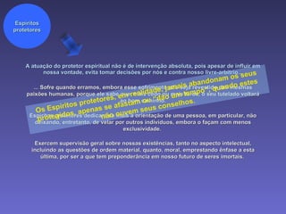 A atuação do protetor espiritual não é de intervenção absoluta, pois apesar de influir em nossa vontade, evita tomar decisões por nós e contra nosso livre-arbítrio... Espíritos protetores ... Sofre quando erramos, embora esse sofrimento não seja revestido das mesmas paixões humanas, porque ele sabe que, mais cedo ou mais tarde, o seu tutelado voltará ao bom caminho. Espíritos protetores dedicam-se mais à orientação de uma pessoa, em particular, não deixando, entretanto, de velar por outros indivíduos, embora o façam com menos exclusividade.  Exercem supervisão geral sobre nossas existências, tanto no aspecto intelectual, incluindo as questões de ordem material, quanto, moral, emprestando ênfase a esta última, por ser a que tem preponderância em nosso futuro de seres imortais.  Os Espíritos protetores, em realidade, jamais abandonam os seus protegidos, apenas se afastam ou “dão um tempo”, quando estes não ouvem seus conselhos.  
