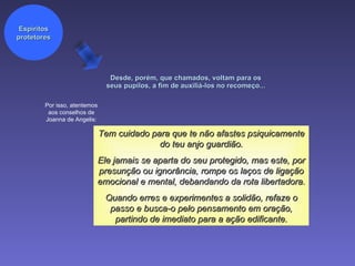 Desde, porém, que chamados, voltam para os seus pupilos, a fim de auxiliá-los no recomeço...  Por isso, atentemos aos conselhos de Joanna de Angelis: Tem cuidado para que te não afastes psiquicamente do teu anjo guardião. Ele jamais se aparta do seu protegido, mas este, por presunção ou ignorância, rompe os laços de ligação emocional e mental, debandando da rota libertadora. Quando erres e experimentes a solidão, refaze o passo e busca-o pelo pensamento em oração, partindo de imediato para a ação edificante. Espíritos protetores 