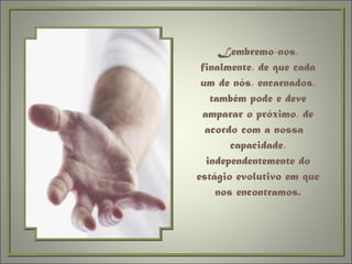 Lembremo-nos, finalmente, de que cada um de nós, encarnados, também pode e deve amparar o próximo, de acordo com a nossa  capacidade, independentemente do estágio evolutivo em que nos encontramos. 