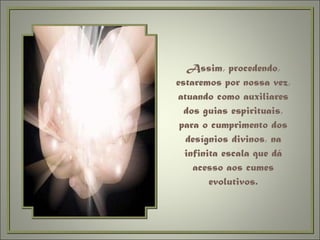 Assim, procedendo, estaremos por nossa vez, atuando como auxiliares dos guias espirituais, para o cumprimento dos desígnios divinos, na infinita escala que dá acesso aos cumes evolutivos. 