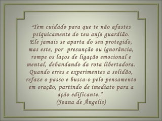 “ Tem cuidado para que te não afastes psiquicamente do teu anjo guardião . Ele jamais se aparta do seu protegido, mas este, por  presunção ou ignorância, rompe os laços de ligação emocional e mental, debandando da rota libertadora. Quando erres e experimentes a solidão, refaze o passo e busca-o pelo pensamento em oração, partindo de imediato para a ação edificante.”  (Joana de Ângelis) 