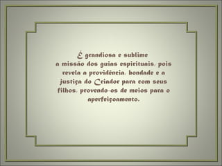 É grandiosa e sublime  a missão dos guias espirituais, pois revela a providência, bondade e a justiça do Criador para com seus filhos, provendo-os de meios para o aperfeiçoamento. 