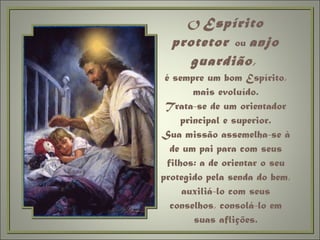 O  Espírito protetor  ou  anjo guardião ,  é sempre um bom Espírito, mais evoluído. Trata-se de um orientador principal e superior. Sua missão assemelha-se à de um pai para com seus filhos: a de orientar o seu protegido pela senda do bem, auxiliá-lo com seus conselhos, consolá-lo em suas aflições. 