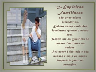 Os  Espíritos Familiares são orientadores secundários.  Embora menos evoluídos, igualmente querem o nosso bem.  Podem ser os Espíritos de nossos familiares ou amigos. Seu poder é limitado e sua missão é mais ou menos temporária junto ao protegido. 