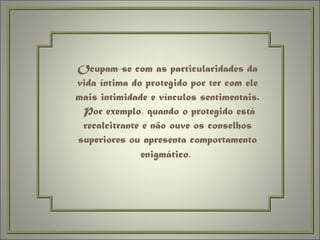 Ocupam-se com as particularidades da vida íntima do protegido por ter com ele mais intimidade e vínculos sentimentais.  Por exemplo, quando o protegido está recalcitrante e não ouve os conselhos superiores ou apresenta comportamento enigmático .  