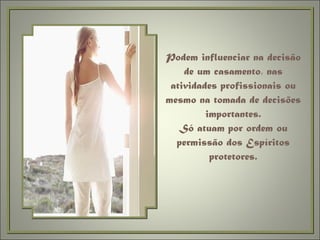 Podem influenciar na decisão de um casamento, nas atividades profissionais ou mesmo na tomada de decisões importantes. Só atuam por ordem ou permissão dos Espíritos protetores. 