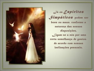Já os  Espíritos Simpáticos  podem   ser bons ou maus, conforme a natureza das nossas disposições.  Ligam-se a nós por uma certa semelhança de gostos, de acordo com nossas inclinações pessoais. 