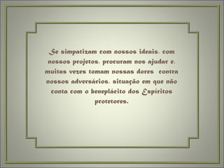 Se simpatizam com nossos ideais, com nossos projetos, procuram nos ajudar e, muitas vezes tomam nossas dores  contra nossos adversários, situação em que não conta com o beneplácito dos Espíritos protetores. 