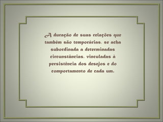 A duração de suas relações que também são temporárias, se acha subordinada a determinadas circunstâncias, vinculadas à persistência dos desejos e do comportamento de cada um. 