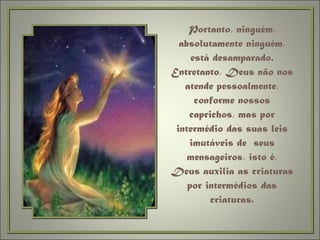 Portanto, ninguém, absolutamente ninguém, está desamparado. Entretanto, Deus não nos atende pessoalmente, conforme nossos caprichos, mas por intermédio das suas leis imutáveis de  seus mensageiros, isto é, Deus auxilia as criaturas por intermédios das criaturas. 