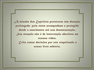 A missão dos Espíritos protetores tem duração prolongada, pois estes acompanham o protegido desde o nascimento até sua desencarnação. Sua atuação não é de intervenção absoluta em nossas vidas.  Evita tomar decisões por nós respeitando o nosso livre arbítrio. 