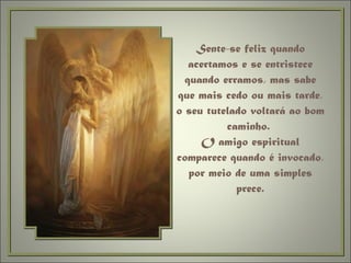 Sente-se feliz quando acertamos e se entristece quando erramos, mas sabe que mais cedo ou mais tarde, o seu tutelado voltará ao bom caminho.  O amigo espiritual comparece quando é invocado, por meio de uma simples prece. 